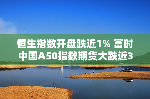 恒生指数开盘跌近1% 富时中国A50指数期货大跌近3%