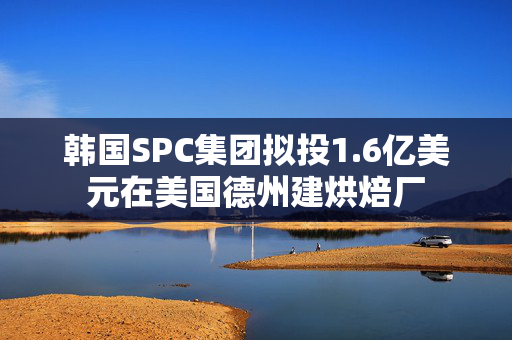 韩国SPC集团拟投1.6亿美元在美国德州建烘焙厂