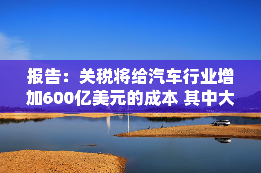 报告：关税将给汽车行业增加600亿美元的成本 其中大部分可能会转嫁给消费者