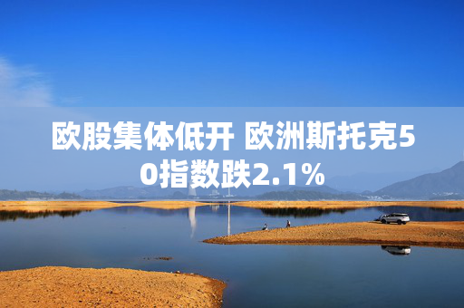 欧股集体低开 欧洲斯托克50指数跌2.1%