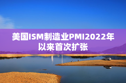 美国ISM制造业PMI2022年以来首次扩张