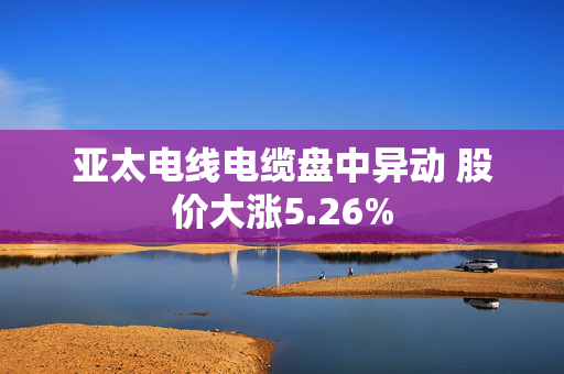 亚太电线电缆盘中异动 股价大涨5.26%