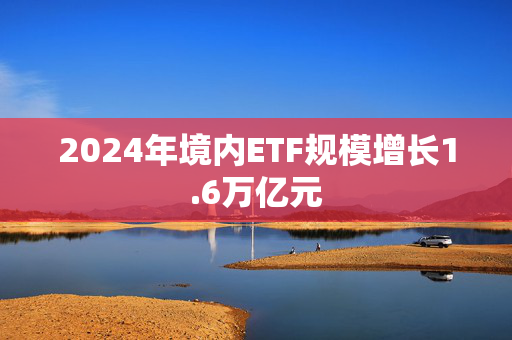 2024年境内ETF规模增长1.6万亿元