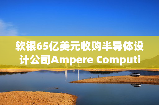 软银65亿美元收购半导体设计公司Ampere Computing谈判进入尾声 最快本月官宣