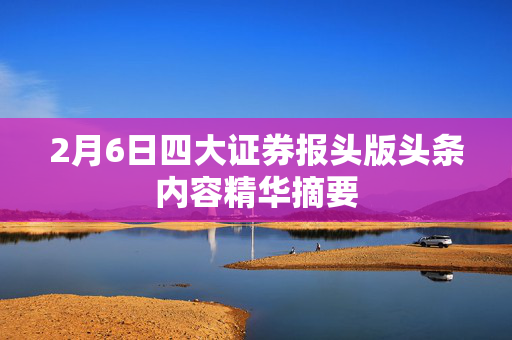 2月6日四大证券报头版头条内容精华摘要