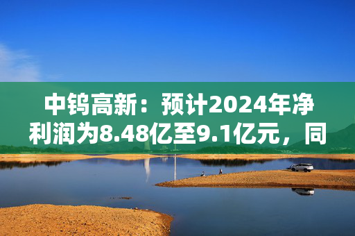 中钨高新：预计2024年净利润为8.48亿至9.1亿元，同比增长75%-87.8%