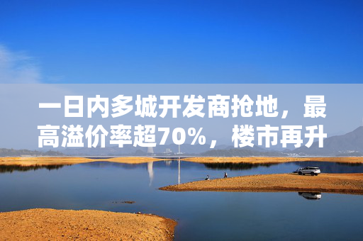 一日内多城开发商抢地，最高溢价率超70%，楼市再升温？