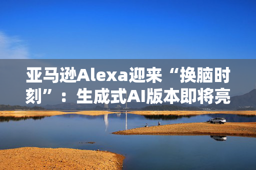 亚马逊Alexa迎来“换脑时刻”：生成式AI版本即将亮相