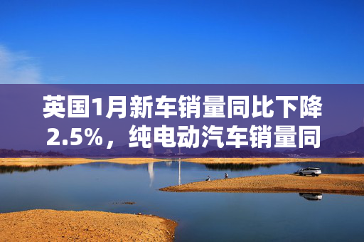 英国1月新车销量同比下降2.5%，纯电动汽车销量同比大涨41.6%