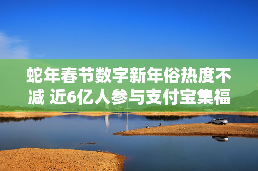 蛇年春节数字新年俗热度不减 近6亿人参与支付宝集福