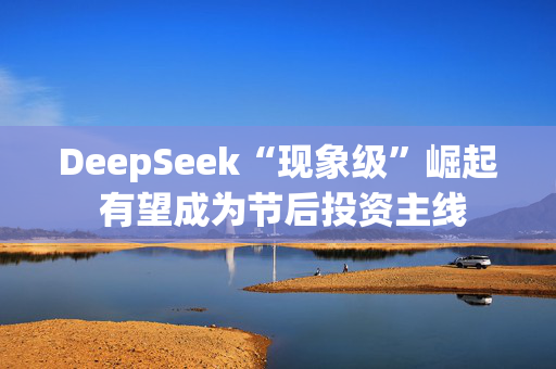 DeepSeek“现象级”崛起 有望成为节后投资主线