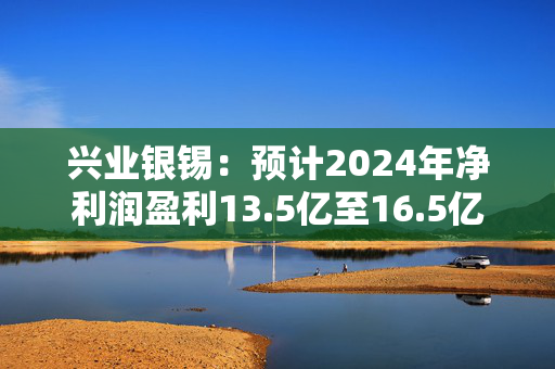 兴业银锡：预计2024年净利润盈利13.5亿至16.5亿元 同比增长39.27%至70.22%