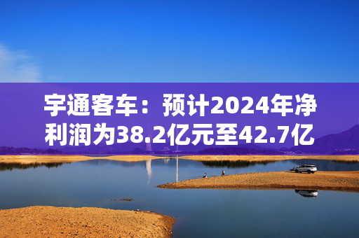 宇通客车：预计2024年净利润为38.2亿元至42.7亿元 同比增长110%至135%