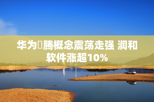 华为昇腾概念震荡走强 润和软件涨超10%