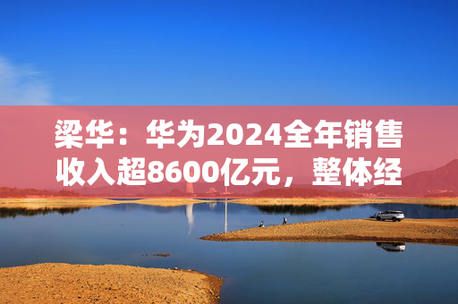 梁华：华为2024全年销售收入超8600亿元，整体经营达到预期