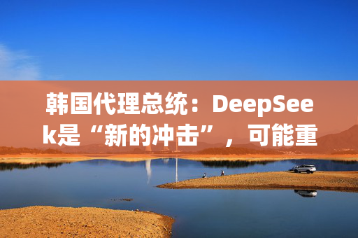 韩国代理总统：DeepSeek是“新的冲击”，可能重塑产业格局