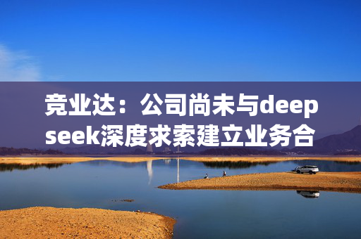 竞业达：公司尚未与deepseek深度求索建立业务合作关系，未开始模型对接