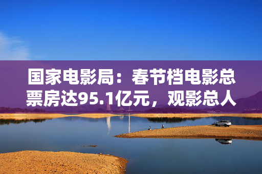 国家电影局：春节档电影总票房达95.1亿元，观影总人次1.87亿