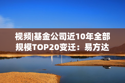 视频|基金公司近10年全部规模TOP20变迁：易方达华夏广发强者恒强 中银大成诺安“掉队”