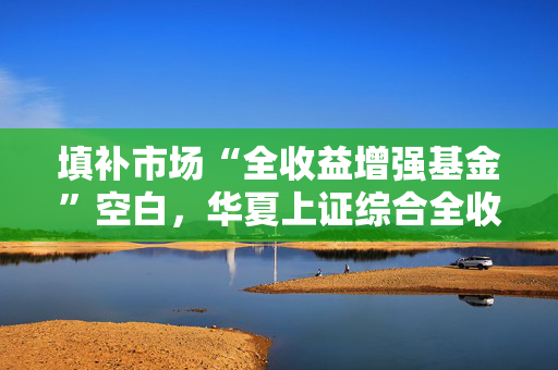 填补市场“全收益增强基金”空白，华夏上证综合全收益指数增强重磅发行