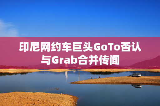 印尼网约车巨头GoTo否认与Grab合并传闻