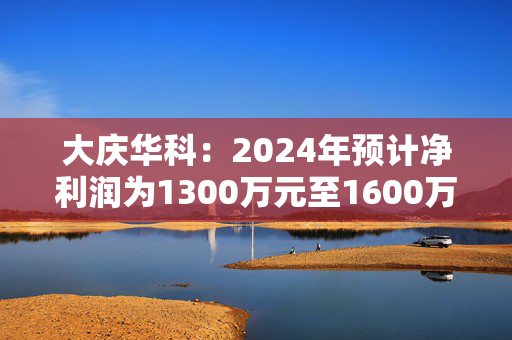 大庆华科：2024年预计净利润为1300万元至1600万元 同比增长129.01%至181.85%