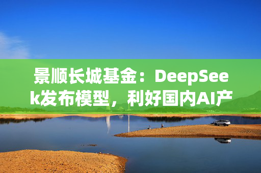 景顺长城基金：DeepSeek发布模型，利好国内AI产业链