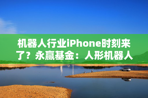 机器人行业iPhone时刻来了？永赢基金：人形机器人板块已具较高成长性