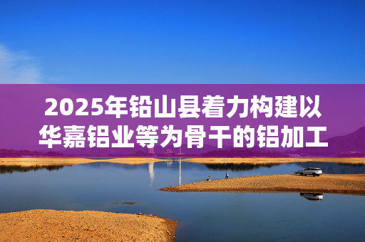 2025年铅山县着力构建以华嘉铝业等为骨干的铝加工产业格局