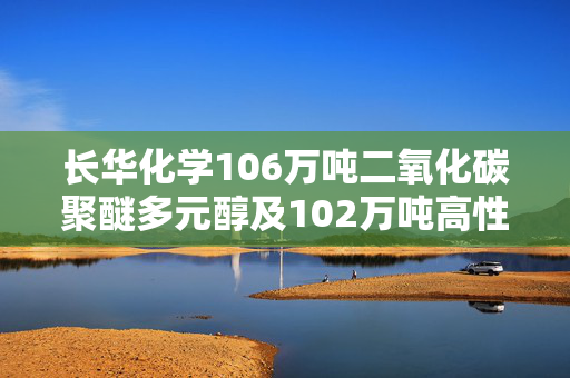 长华化学106万吨二氧化碳聚醚多元醇及102万吨高性能多元醇项目加速推进