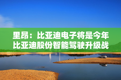 里昂：比亚迪电子将是今年比亚迪股份智能驾驶升级战略的主要受益者