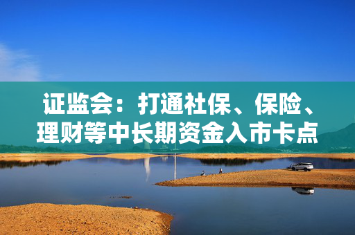 证监会：打通社保、保险、理财等中长期资金入市卡点堵点