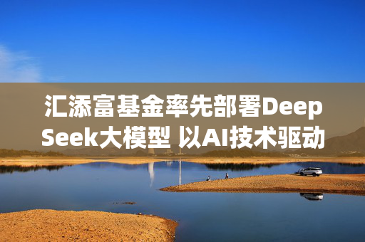 汇添富基金率先部署DeepSeek大模型 以AI技术驱动业务创新升级