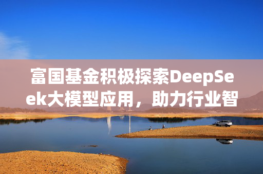 富国基金积极探索DeepSeek大模型应用，助力行业智能化转型