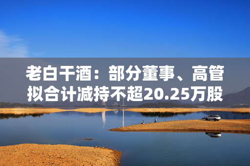 老白干酒：部分董事、高管拟合计减持不超20.25万股