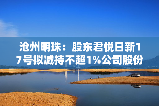 沧州明珠：股东君悦日新17号拟减持不超1%公司股份