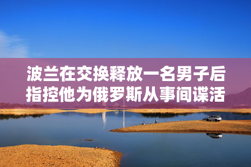 波兰在交换释放一名男子后指控他为俄罗斯从事间谍活动，并调查其同谋