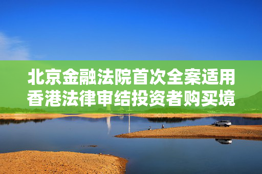 北京金融法院首次全案适用香港法律审结投资者购买境外金融产品纠纷案件