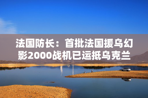 法国防长：首批法国援乌幻影2000战机已运抵乌克兰