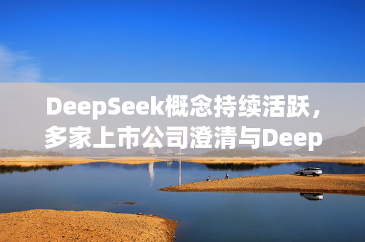 DeepSeek概念持续活跃，多家上市公司澄清与DeepSeek合作情况