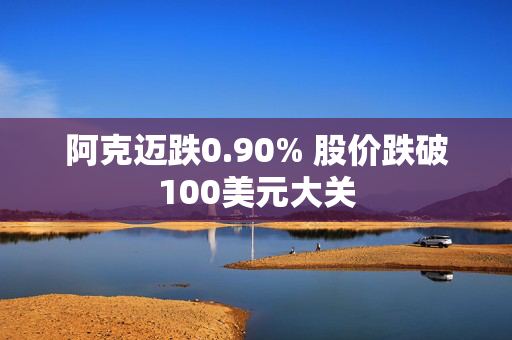 阿克迈跌0.90% 股价跌破100美元大关