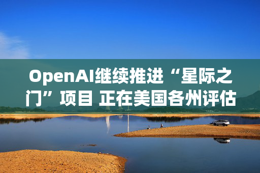 OpenAI继续推进“星际之门”项目 正在美国各州评估数据中心选址