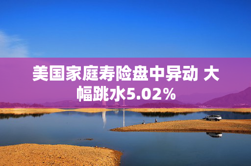 美国家庭寿险盘中异动 大幅跳水5.02%