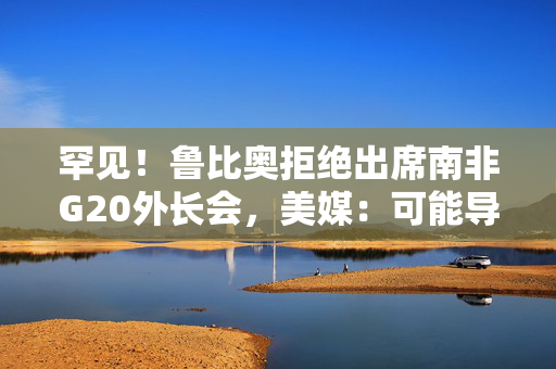 罕见！鲁比奥拒绝出席南非G20外长会，美媒：可能导致美国被排除重大议程之外