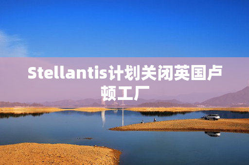 Stellantis计划关闭英国卢顿工厂