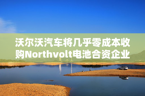 沃尔沃汽车将几乎零成本收购Northvolt电池合资企业股份