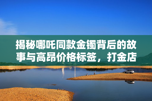 揭秘哪吒同款金镯背后的故事与高昂价格标签，打金店店主独家揭秘