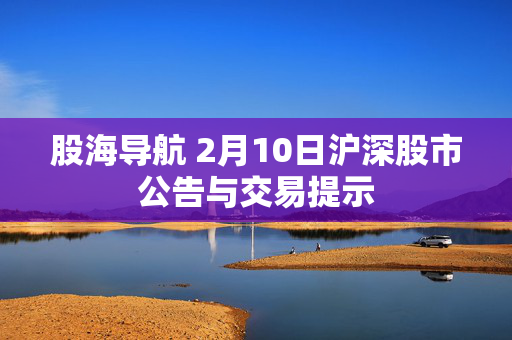 股海导航 2月10日沪深股市公告与交易提示