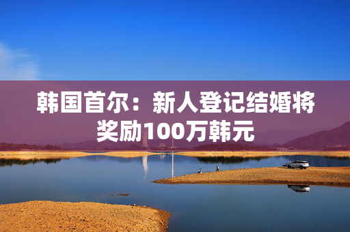 韩国首尔：新人登记结婚将奖励100万韩元