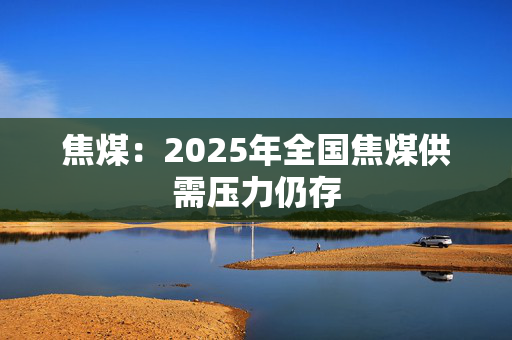 焦煤：2025年全国焦煤供需压力仍存